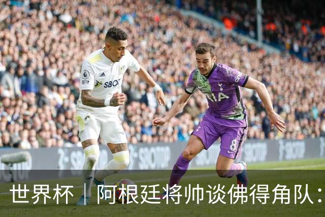 世界杯｜阿根廷将帅谈佛得角队：难缠、强大……