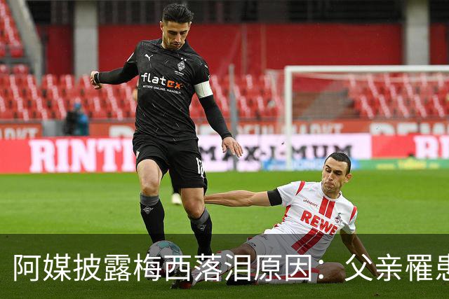 阿媒披露梅西落泪原因：父亲罹患结肠癌 近期病情恶化
