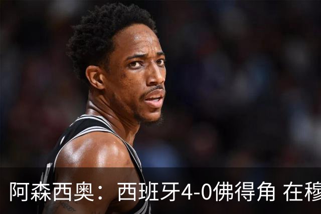 阿森西奥：西班牙4-0佛得角 在穆里尼奥带领下对西甲夺冠很有信心